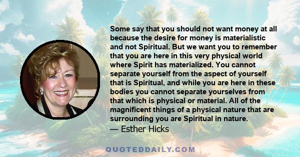 Some say that you should not want money at all because the desire for money is materialistic and not Spiritual. But we want you to remember that you are here in this very physical world where Spirit has materialized.