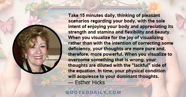 Take 15 minutes daily, thinking of pleasant scenarios regarding your body, with the sole intent of enjoying your body and appreciating its strength and stamina and flexibility and beauty. When you visualize for the joy