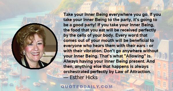 Take your Inner Being everywhere you go. If you take your Inner Being to the party, it's going to be a good party! If you take your Inner Being, the food that you eat will be received perfectly by the cells of your