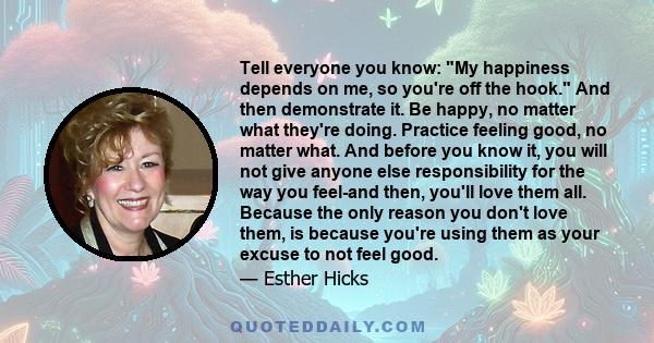 Tell everyone you know: My happiness depends on me, so you're off the hook. And then demonstrate it. Be happy, no matter what they're doing. Practice feeling good, no matter what. And before you know it, you will not