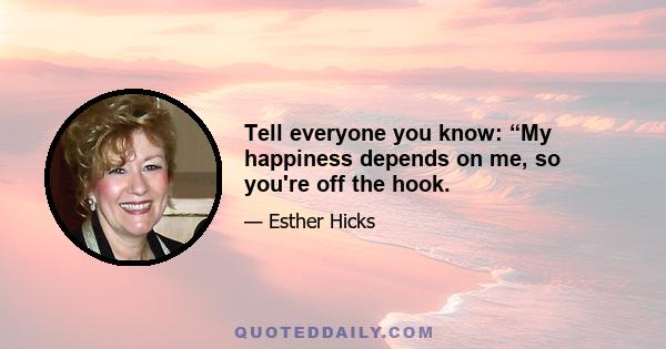 Tell everyone you know: “My happiness depends on me, so you're off the hook.