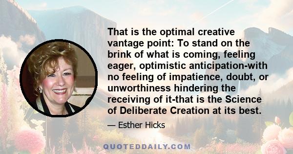 That is the optimal creative vantage point: To stand on the brink of what is coming, feeling eager, optimistic anticipation-with no feeling of impatience, doubt, or unworthiness hindering the receiving of it-that is the 