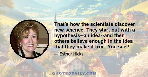 That's how the scientists discover new science. They start out with a hypothesis--an idea--and then others believe enough in the idea that they make it true. You see?