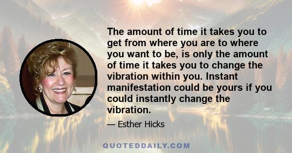 The amount of time it takes you to get from where you are to where you want to be, is only the amount of time it takes you to change the vibration within you. Instant manifestation could be yours if you could instantly