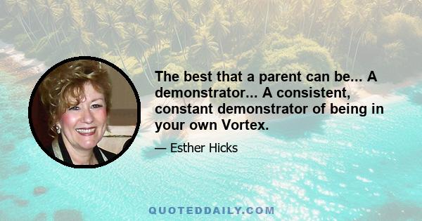 The best that a parent can be... A demonstrator... A consistent, constant demonstrator of being in your own Vortex.