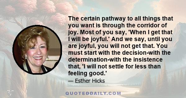 The certain pathway to all things that you want is through the corridor of joy. Most of you say, 'When I get that I will be joyful.' And we say, until you are joyful, you will not get that. You must start with the