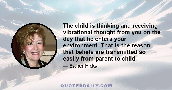 The child is thinking and receiving vibrational thought from you on the day that he enters your environment. That is the reason that beliefs are transmitted so easily from parent to child.