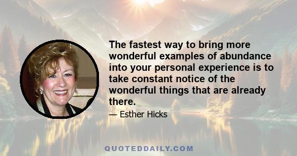 The fastest way to bring more wonderful examples of abundance into your personal experience is to take constant notice of the wonderful things that are already there.