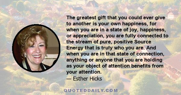 The greatest gift that you could ever give to another is your own happiness, for when you are in a state of joy, happiness, or appreciation, you are fully connected to the stream of pure, positive Source Energy that is