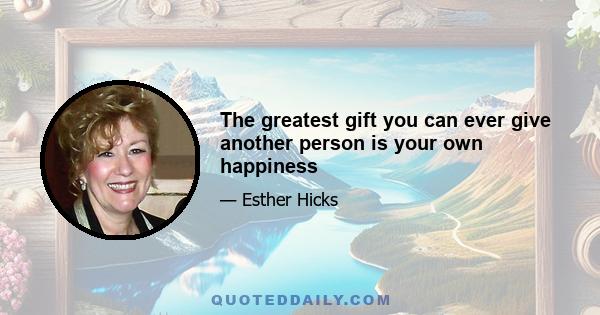 The greatest gift you can ever give another person is your own happiness