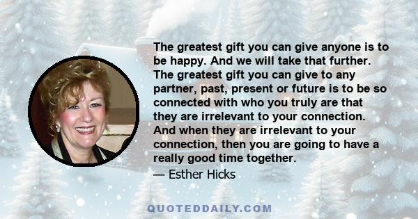 The greatest gift you can give anyone is to be happy. And we will take that further. The greatest gift you can give to any partner, past, present or future is to be so connected with who you truly are that they are