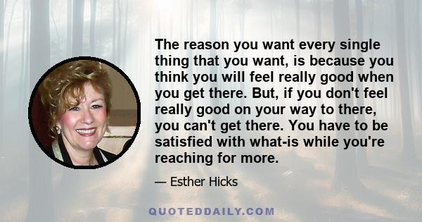 The reason you want every single thing that you want, is because you think you will feel really good when you get there. But, if you don't feel really good on your way to there, you can't get there. You have to be