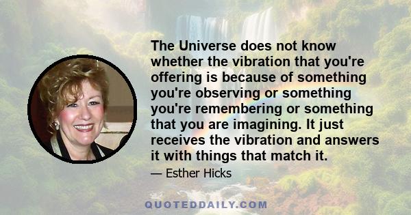 The Universe does not know whether the vibration that you're offering is because of something you're observing or something you're remembering or something that you are imagining. It just receives the vibration and