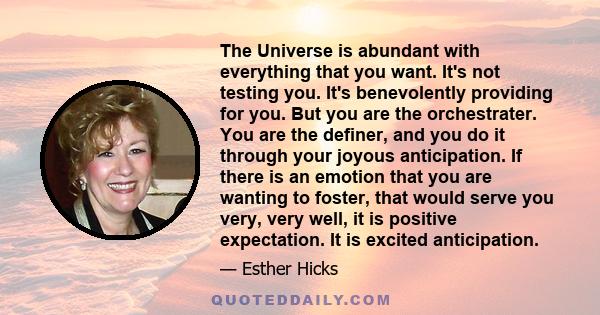 The Universe is abundant with everything that you want. It's not testing you. It's benevolently providing for you. But you are the orchestrater. You are the definer, and you do it through your joyous anticipation. If