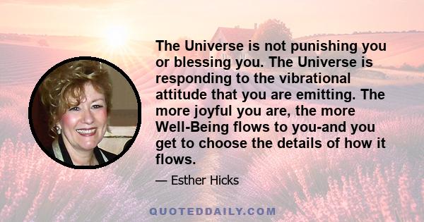 The Universe is not punishing you or blessing you. The Universe is responding to the vibrational attitude that you are emitting. The more joyful you are, the more Well-Being flows to you-and you get to choose the