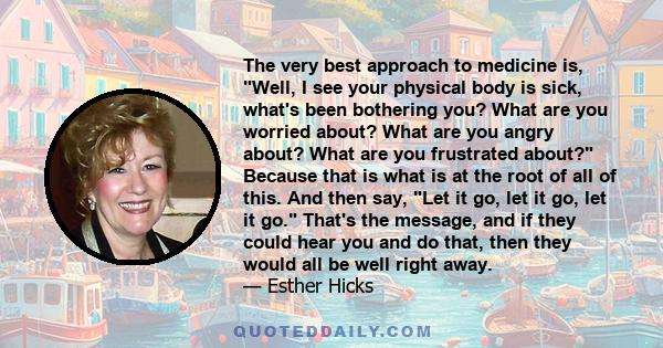 The very best approach to medicine is, Well, I see your physical body is sick, what's been bothering you? What are you worried about? What are you angry about? What are you frustrated about? Because that is what is at