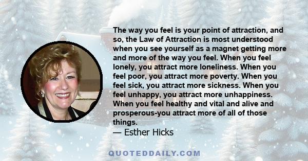 The way you feel is your point of attraction, and so, the Law of Attraction is most understood when you see yourself as a magnet getting more and more of the way you feel. When you feel lonely, you attract more