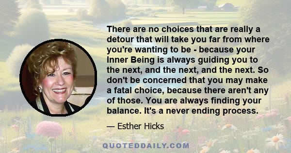 There are no choices that are really a detour that will take you far from where you're wanting to be - because your Inner Being is always guiding you to the next, and the next, and the next. So don't be concerned that