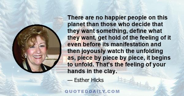 There are no happier people on this planet than those who decide that they want something, define what they want, get hold of the feeling of it even before its manifestation and then joyously watch the unfolding as,