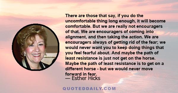 There are those that say, if you do the uncomfortable thing long enough, it will become comfortable. But we are really not encouragers of that. We are encouragers of coming into alignment, and then taking the action. We 