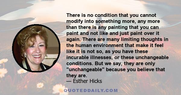 There is no condition that you cannot modify into something more, any more than there is any painting that you can paint and not like and just paint over it again. There are many limiting thoughts in the human