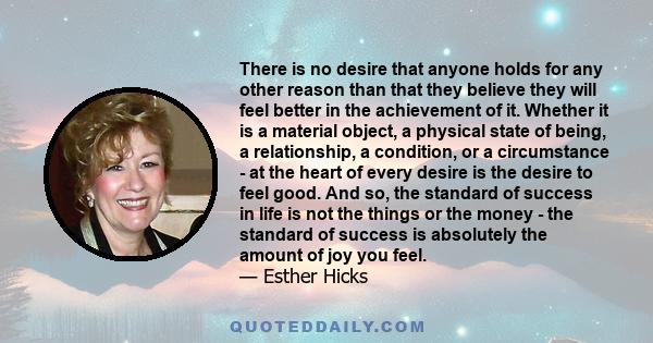 There is no desire that anyone holds for any other reason than that they believe they will feel better in the achievement of it. Whether it is a material object, a physical state of being, a relationship, a condition,