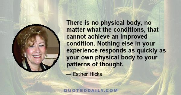 There is no physical body, no matter what the conditions, that cannot achieve an improved condition. Nothing else in your experience responds as quickly as your own physical body to your patterns of thought.