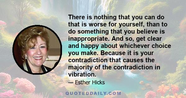 There is nothing that you can do that is worse for yourself, than to do something that you believe is inappropriate. And so, get clear and happy about whichever choice you make. Because it is your contradiction that