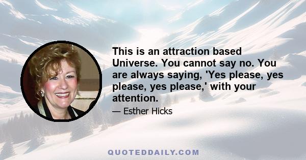 This is an attraction based Universe. You cannot say no. You are always saying, 'Yes please, yes please, yes please,' with your attention.