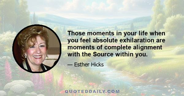 Those moments in your life when you feel absolute exhilaration are moments of complete alignment with the Source within you.