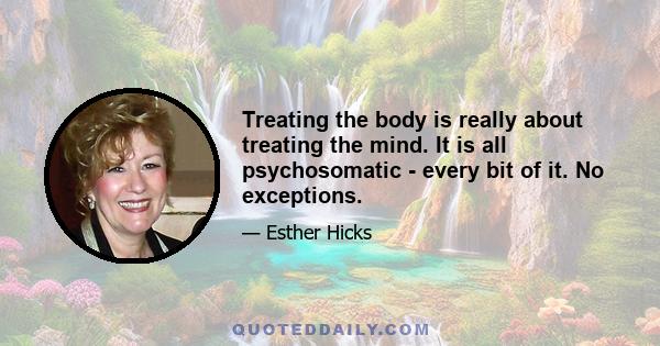 Treating the body is really about treating the mind. It is all psychosomatic - every bit of it. No exceptions.