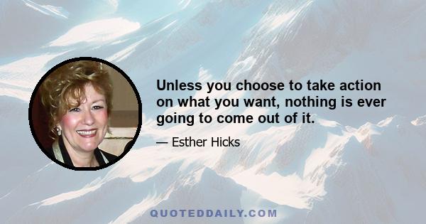 Unless you choose to take action on what you want, nothing is ever going to come out of it.