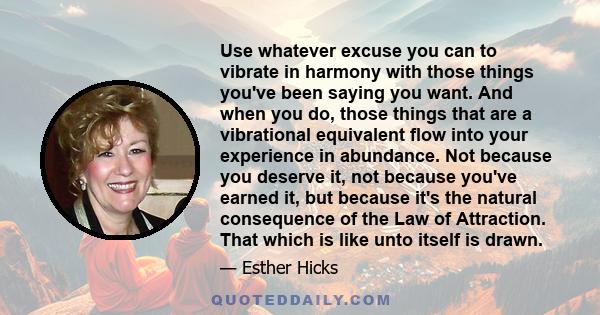 Use whatever excuse you can to vibrate in harmony with those things you've been saying you want. And when you do, those things that are a vibrational equivalent flow into your experience in abundance. Not because you