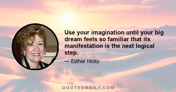 Use your imagination until your big dream feels so familiar that its manifestation is the next logical step.