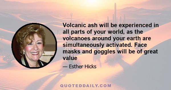 Volcanic ash will be experienced in all parts of your world, as the volcanoes around your earth are simultaneously activated. Face masks and goggles will be of great value