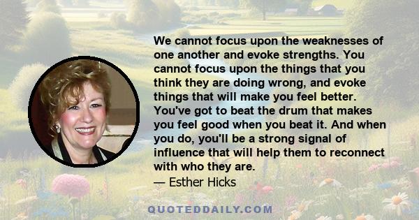 We cannot focus upon the weaknesses of one another and evoke strengths. You cannot focus upon the things that you think they are doing wrong, and evoke things that will make you feel better. You've got to beat the drum