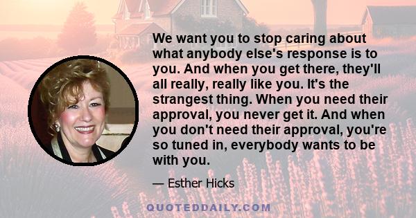 We want you to stop caring about what anybody else's response is to you. And when you get there, they'll all really, really like you. It's the strangest thing. When you need their approval, you never get it. And when