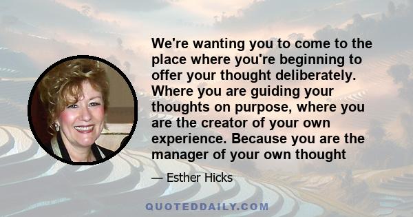 We're wanting you to come to the place where you're beginning to offer your thought deliberately. Where you are guiding your thoughts on purpose, where you are the creator of your own experience. Because you are the