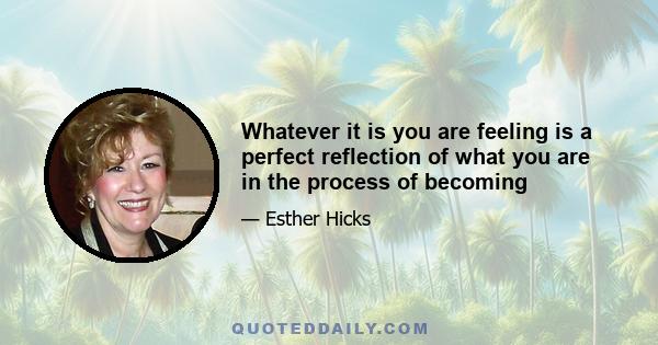 Whatever it is you are feeling is a perfect reflection of what you are in the process of becoming