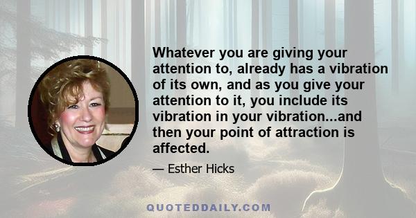 Whatever you are giving your attention to, already has a vibration of its own, and as you give your attention to it, you include its vibration in your vibration...and then your point of attraction is affected.