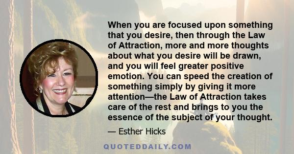 When you are focused upon something that you desire, then through the Law of Attraction, more and more thoughts about what you desire will be drawn, and you will feel greater positive emotion. You can speed the creation 