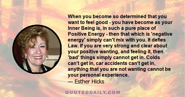 When you become so determined that you want to feel good - you have become as your Inner Being is, in such a pure place of Positive Energy - then that which is 'negative energy' simply can't mix with you. It defies Law. 