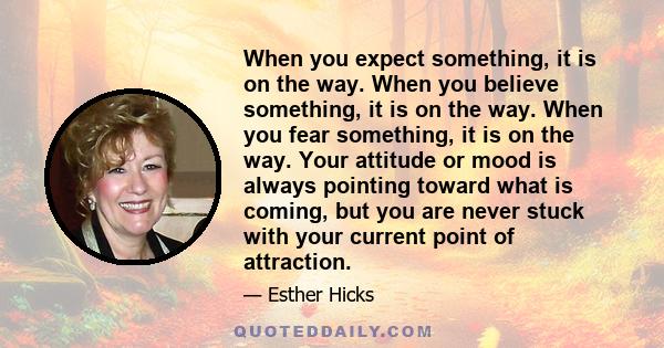 When you expect something, it is on the way. When you believe something, it is on the way. When you fear something, it is on the way. Your attitude or mood is always pointing toward what is coming, but you are never