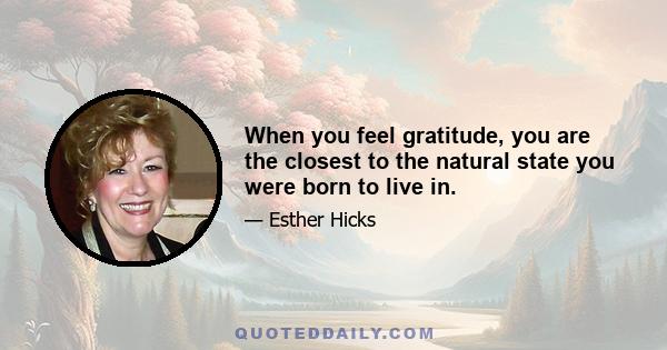 When you feel gratitude, you are the closest to the natural state you were born to live in.