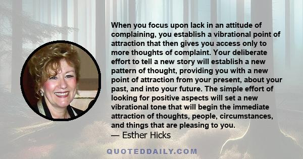 When you focus upon lack in an attitude of complaining, you establish a vibrational point of attraction that then gives you access only to more thoughts of complaint. Your deliberate effort to tell a new story will