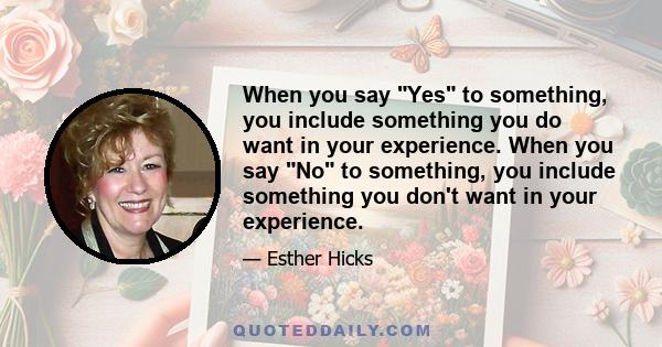 When you say Yes to something, you include something you do want in your experience. When you say No to something, you include something you don't want in your experience.