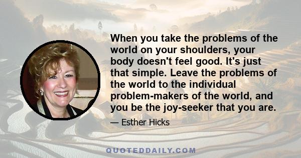 When you take the problems of the world on your shoulders, your body doesn't feel good. It's just that simple. Leave the problems of the world to the individual problem-makers of the world, and you be the joy-seeker