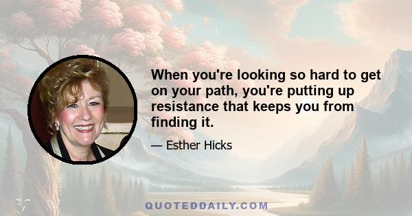 When you're looking so hard to get on your path, you're putting up resistance that keeps you from finding it.