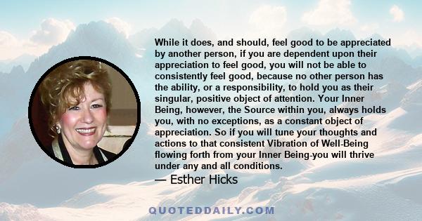 While it does, and should, feel good to be appreciated by another person, if you are dependent upon their appreciation to feel good, you will not be able to consistently feel good, because no other person has the