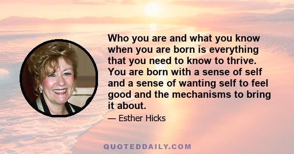 Who you are and what you know when you are born is everything that you need to know to thrive. You are born with a sense of self and a sense of wanting self to feel good and the mechanisms to bring it about.